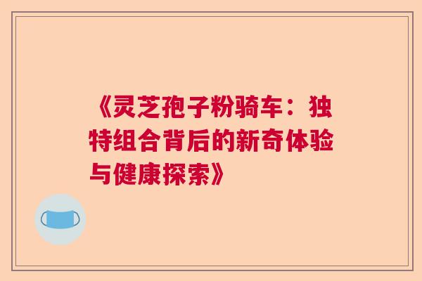 《灵芝孢子粉骑车：独特组合背后的新奇体验与健康探索》