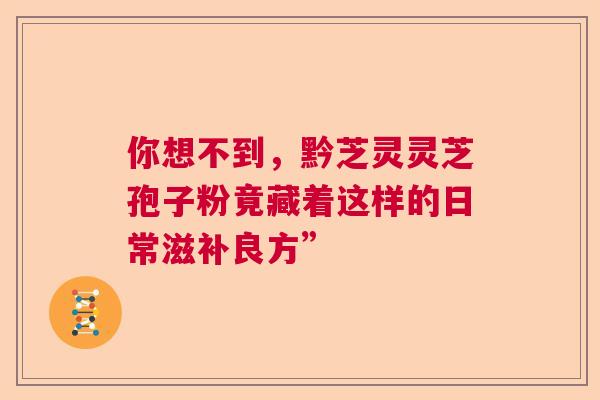 你想不到,黔芝灵灵芝孢子粉竟藏着这样的日常滋补良方” 你想不到,黔芝灵灵芝孢子粉竟藏着这样的日常滋补良方”