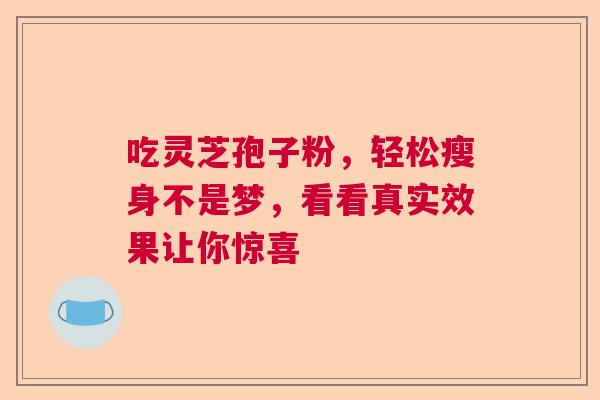 吃灵芝孢子粉,轻松瘦身不是梦,看看真实效果让你惊喜 吃灵芝孢子粉,轻松瘦身不是梦,看看真实效果让你惊喜