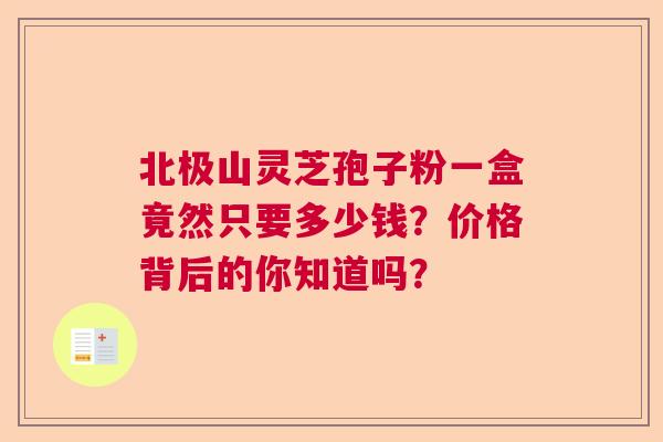 北极山灵芝孢子粉一盒竟然只要多少钱?价格背后的你知道吗? 北极山灵芝孢子粉一盒竟然只要多少钱?价格背后的你知道吗?