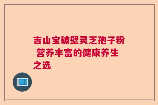 吉山宝破壁灵芝孢子粉 营养丰富的健康养生之选 吉山宝破壁灵芝孢子粉 营养丰富的健康养生之选
