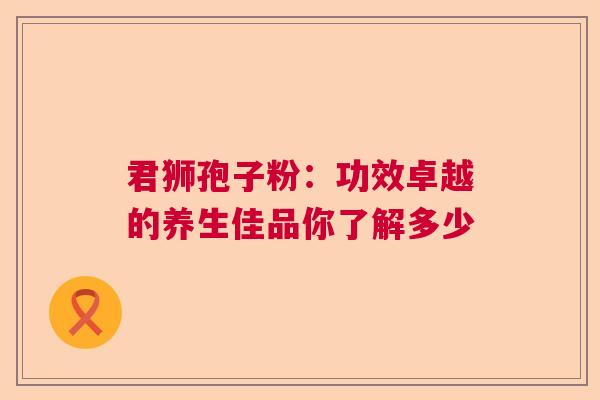 君狮孢子粉:功效卓越的养生佳品你了解多少 君狮孢子粉:功效卓越的养生佳品你了解多少