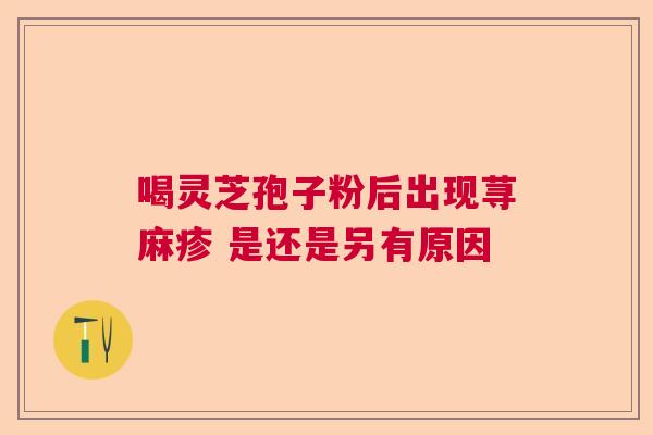 喝灵芝孢子粉后出现荨麻疹 是还是另有原因 喝灵芝孢子粉后出现荨麻疹 是还是另有原因