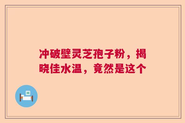 冲破壁灵芝孢子粉,揭晓佳水温,竟然是这个 冲破壁灵芝孢子粉,揭晓佳水温,竟然是这个