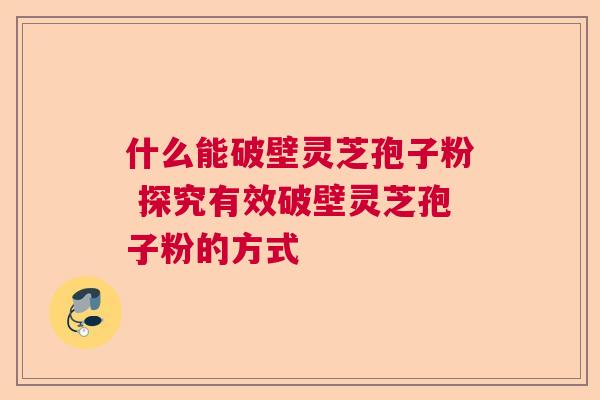 什么能破壁灵芝孢子粉 探究有效破壁灵芝孢子粉的方式 什么能破壁灵芝孢子粉 探究有效破壁灵芝孢子粉的方式