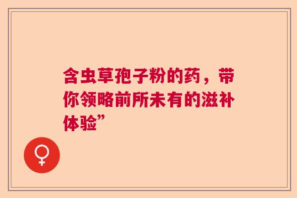 含虫草孢子粉的药,带你领略前所未有的滋补体验” 含虫草孢子粉的药,带你领略前所未有的滋补体验”
