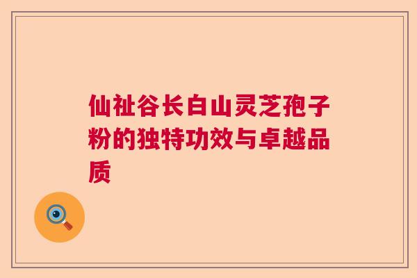 仙祉谷长白山灵芝孢子粉的独特功效与卓越品质 仙祉谷长白山灵芝孢子粉的独特功效与卓越品质