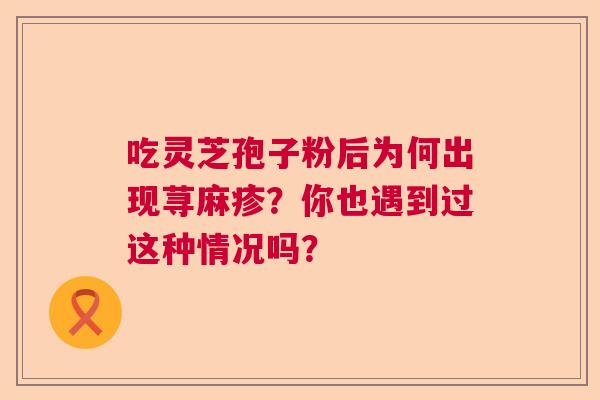 吃灵芝孢子粉后为何出现荨麻疹?你也遇到过这种情况吗? 吃灵芝孢子粉后为何出现荨麻疹?你也遇到过这种情况吗?