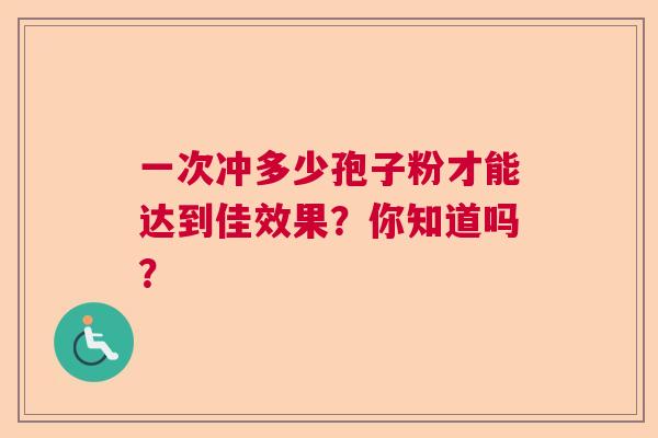 一次冲多少孢子粉才能达到佳效果?你知道吗? 一次冲多少孢子粉才能达到佳效果?你知道吗?