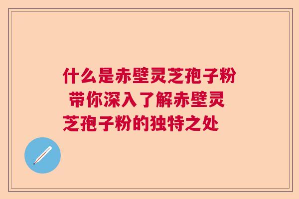 什么是赤壁灵芝孢子粉 带你深入了解赤壁灵芝孢子粉的独特之处