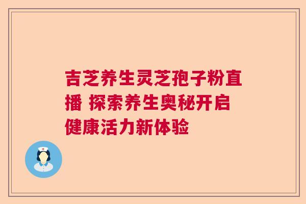 吉芝养生灵芝孢子粉直播 探索养生奥秘开启健康活力新体验 吉芝养生灵芝孢子粉直播 探索养生奥秘开启健康活力新体验