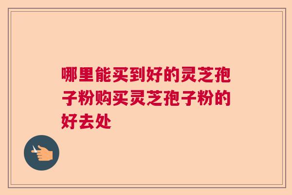 哪里能买到好的灵芝孢子粉购买灵芝孢子粉的好去处 哪里能买到好的灵芝孢子粉购买灵芝孢子粉的好去处