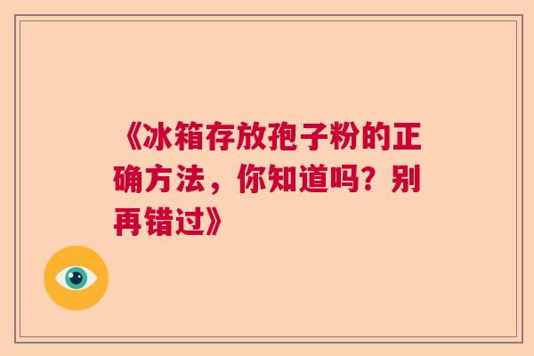 《冰箱存放孢子粉的正确方法,你知道吗?别再错过》 《冰箱存放孢子粉的正确方法,你知道吗?别再错过》