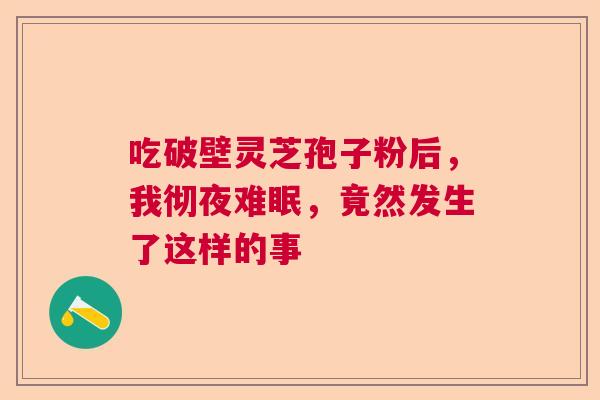 吃破壁灵芝孢子粉后,我彻夜难眠,竟然发生了这样的事 吃破壁灵芝孢子粉后,我彻夜难眠,竟然发生了这样的事