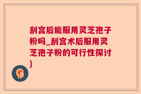 刮宫后能服用灵芝孢子粉吗_刮宫术后服用灵芝孢子粉的可行性探讨) 刮宫后能服用灵芝孢子粉吗_刮宫术后服用灵芝孢子粉的可行性探讨)