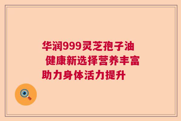 华润999灵芝孢子油 健康新选择营养丰富助力身体活力提升 华润999灵芝孢子油 健康新选择营养丰富助力身体活力提升