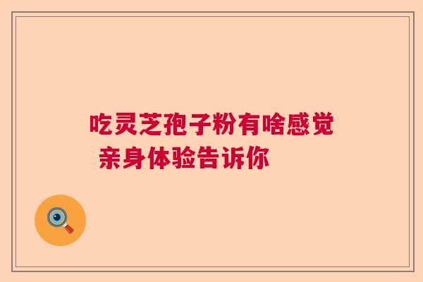 吃灵芝孢子粉有啥感觉 亲身体验告诉你 吃灵芝孢子粉有啥感觉 亲身体验告诉你