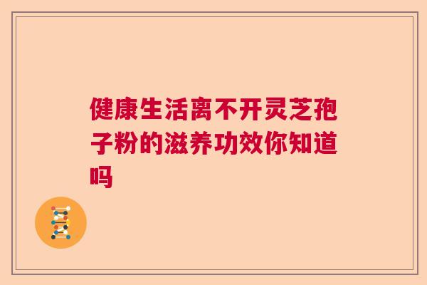 健康生活离不开灵芝孢子粉的滋养功效你知道吗 健康生活离不开灵芝孢子粉的滋养功效你知道吗