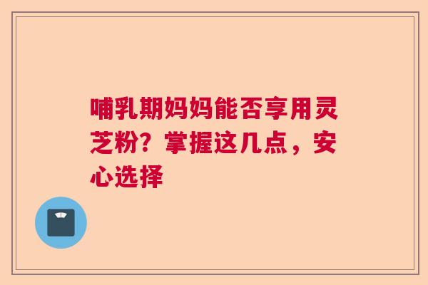哺乳期妈妈能否享用灵芝粉？掌握这几点，安心选择