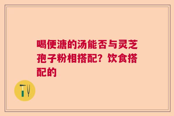 喝便溏的汤能否与灵芝孢子粉相搭配?饮食搭配的 喝便溏的汤能否与灵芝孢子粉相搭配?饮食搭配的