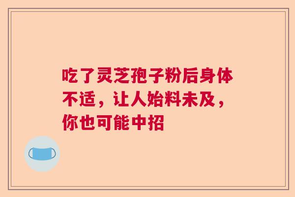 吃了灵芝孢子粉后身体不适,让人始料未及,你也可能中招 吃了灵芝孢子粉后身体不适,让人始料未及,你也可能中招