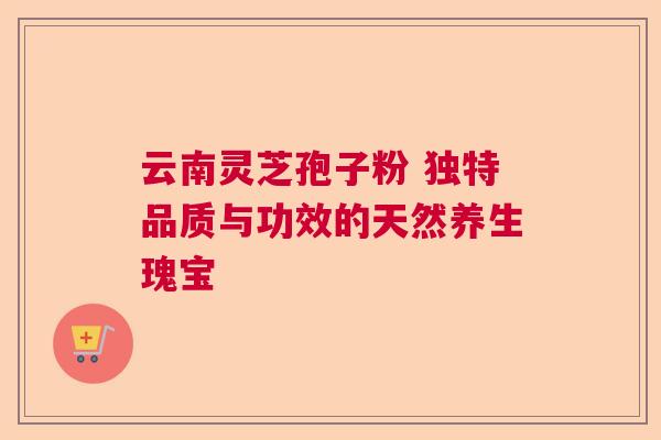云南灵芝孢子粉 独特品质与功效的天然养生瑰宝 云南灵芝孢子粉 独特品质与功效的天然养生瑰宝