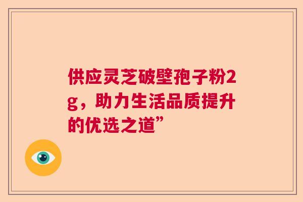供应灵芝破壁孢子粉2g,助力生活品质提升的优选之道” 供应灵芝破壁孢子粉2g,助力生活品质提升的优选之道”