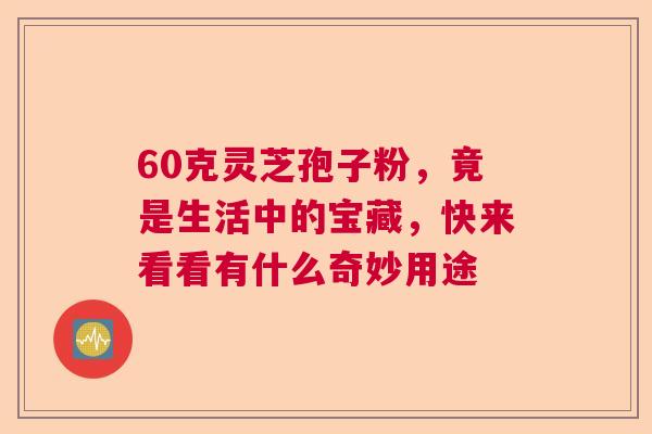 60克灵芝孢子粉,竟是生活中的宝藏,快来看看有什么奇妙用途 60克灵芝孢子粉,竟是生活中的宝藏,快来看看有什么奇妙用途