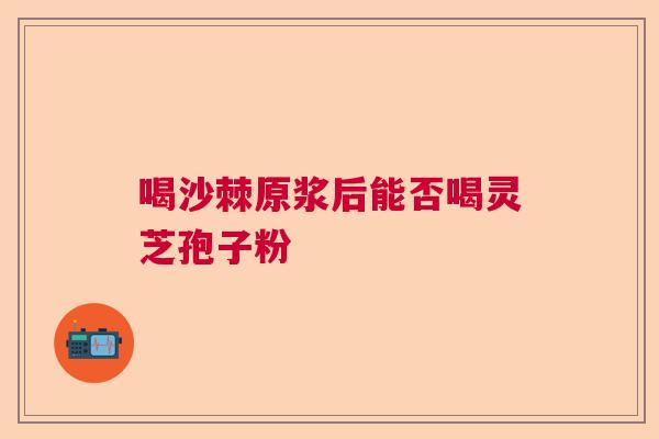 喝沙棘原浆后能否喝灵芝孢子粉 喝沙棘原浆后能否喝灵芝孢子粉