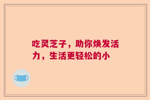 吃灵芝子,助你焕发活力,生活更轻松的小 吃灵芝子,助你焕发活力,生活更轻松的小