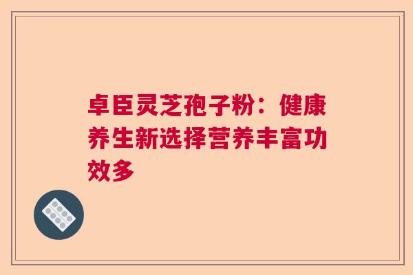 卓臣灵芝孢子粉:健康养生新选择营养丰富功效多 卓臣灵芝孢子粉:健康养生新选择营养丰富功效多