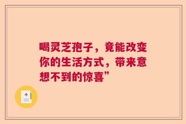 喝灵芝孢子,竟能改变你的生活方式,带来意想不到的惊喜” 喝灵芝孢子,竟能改变你的生活方式,带来意想不到的惊喜”