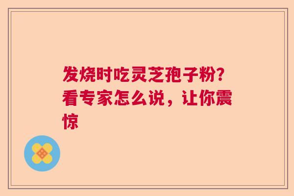 发烧时吃灵芝孢子粉?看专家怎么说,让你震惊 发烧时吃灵芝孢子粉?看专家怎么说,让你震惊