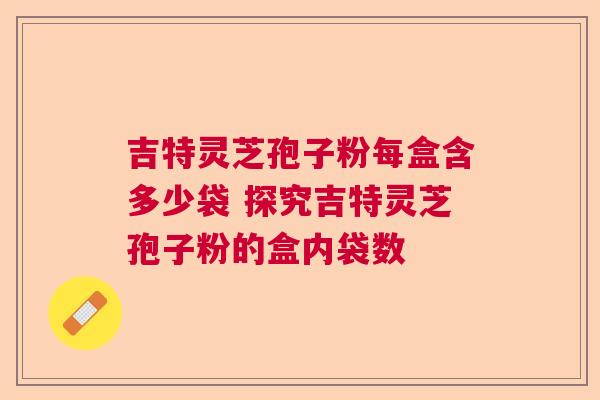 吉特灵芝孢子粉每盒含多少袋 探究吉特灵芝孢子粉的盒内袋数 吉特灵芝孢子粉每盒含多少袋 探究吉特灵芝孢子粉的盒内袋数