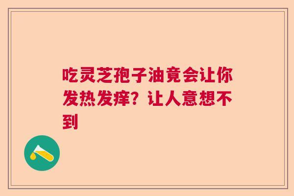 吃灵芝孢子油竟会让你发热发痒?让人意想不到 吃灵芝孢子油竟会让你发热发痒?让人意想不到