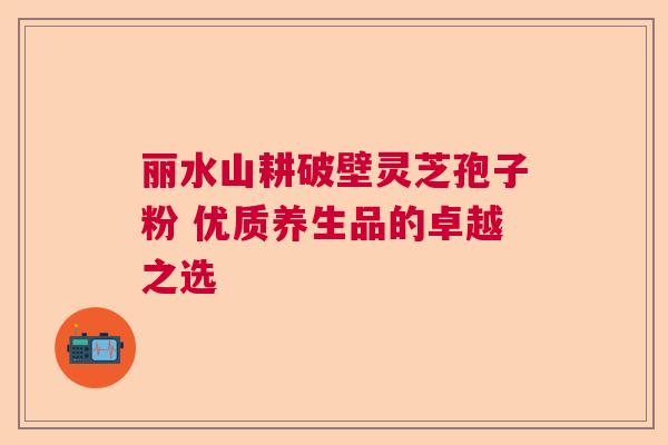 丽水山耕破壁灵芝孢子粉 优质养生品的卓越之选 丽水山耕破壁灵芝孢子粉 优质养生品的卓越之选