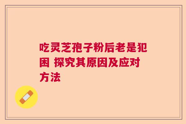 吃灵芝孢子粉后老是犯困 探究其原因及应对方法 吃灵芝孢子粉后老是犯困 探究其原因及应对方法