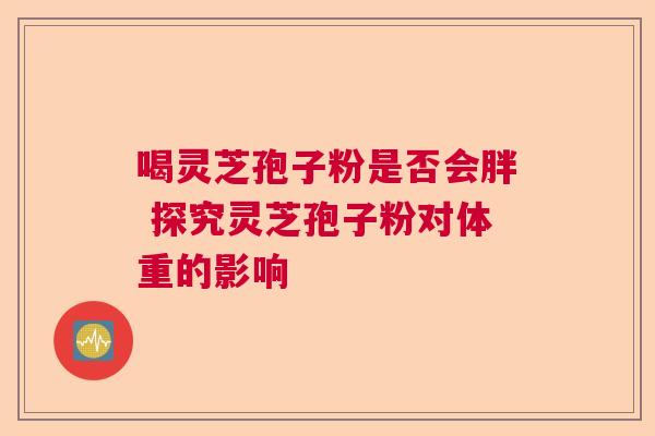 喝灵芝孢子粉是否会胖 探究灵芝孢子粉对体重的影响 喝灵芝孢子粉是否会胖 探究灵芝孢子粉对体重的影响
