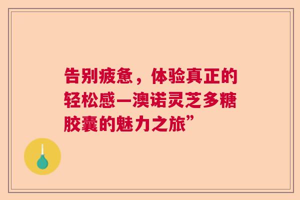 告别疲惫,体验真正的轻松感—澳诺灵芝多糖胶囊的魅力之旅” 告别疲惫,体验真正的轻松感—澳诺灵芝多糖胶囊的魅力之旅”