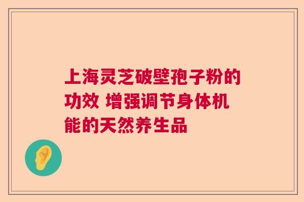 上海灵芝破壁孢子粉的功效 增强调节身体机能的天然养生品