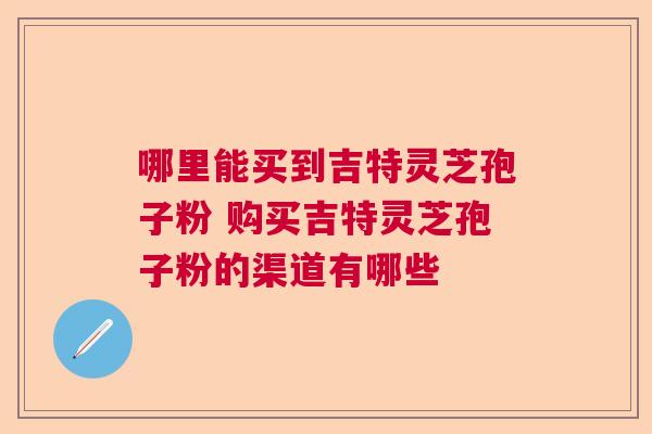 哪里能买到吉特灵芝孢子粉 购买吉特灵芝孢子粉的渠道有哪些 哪里能买到吉特灵芝孢子粉 购买吉特灵芝孢子粉的渠道有哪些