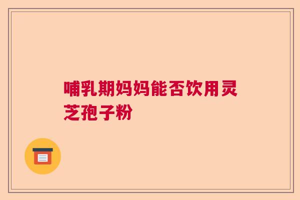 哺乳期妈妈能否饮用灵芝孢子粉