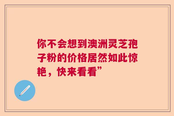 你不会想到澳洲灵芝孢子粉的价格居然如此惊艳,快来看看” 你不会想到澳洲灵芝孢子粉的价格居然如此惊艳,快来看看”