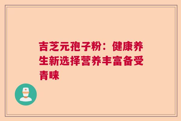 吉芝元孢子粉:健康养生新选择营养丰富备受青睐 吉芝元孢子粉:健康养生新选择营养丰富备受青睐
