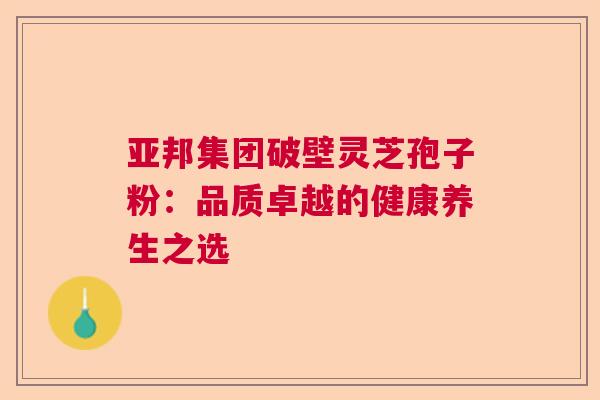 亚邦集团破壁灵芝孢子粉：品质卓越的健康养生之选