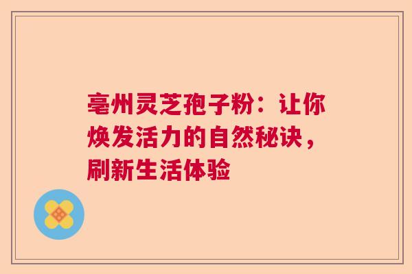 亳州灵芝孢子粉:让你焕发活力的自然秘诀,刷新生活体验 亳州灵芝孢子粉:让你焕发活力的自然秘诀,刷新生活体验
