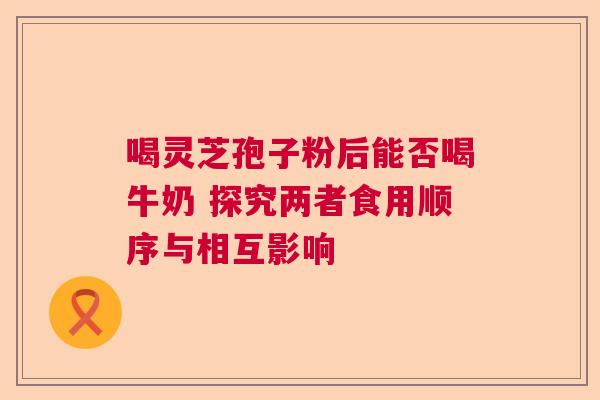 喝灵芝孢子粉后能否喝牛奶 探究两者食用顺序与相互影响