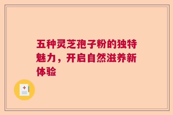 五种灵芝孢子粉的独特魅力,开启自然滋养新体验 五种灵芝孢子粉的独特魅力,开启自然滋养新体验