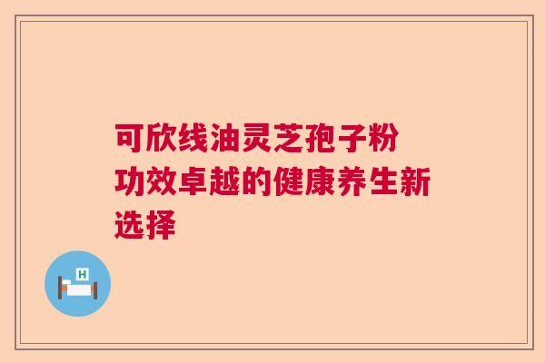 可欣线油灵芝孢子粉 功效卓越的健康养生新选择 可欣线油灵芝孢子粉 功效卓越的健康养生新选择