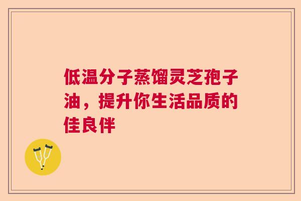 低温分子蒸馏灵芝孢子油,提升你生活品质的佳良伴 低温分子蒸馏灵芝孢子油,提升你生活品质的佳良伴